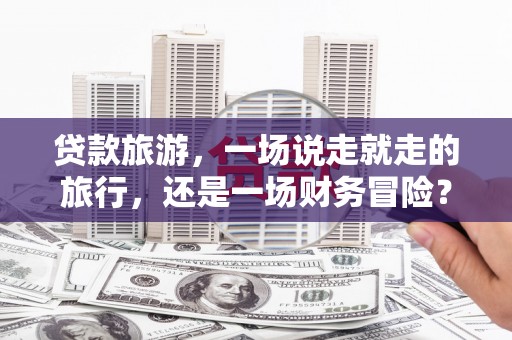 戚墅堰贷款旅游，一场说走就走的旅行，还是一场财务冒险？