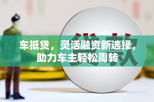 怀集车抵贷，灵活融资新选择，助力车主轻松周转