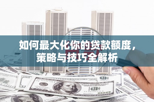 安仁如何最大化你的贷款额度，策略与技巧全解析